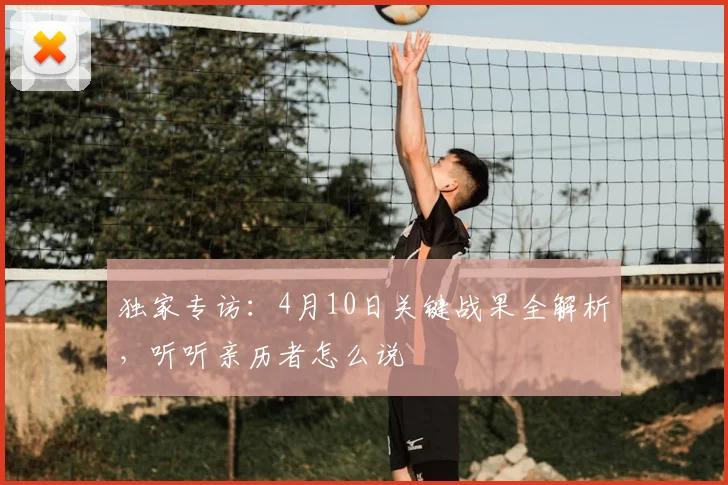 独家专访：4月10日关键战果全解析，听听亲历者怎么说