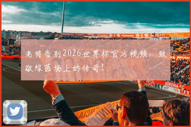 老将告别2026世界杯官方视频，致敬绿茵场上的传奇！