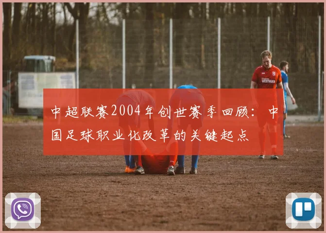 中超联赛2004年创世赛季回顾：中国足球职业化改革的关键起点
