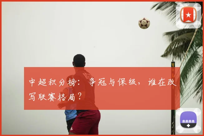 中超积分榜：争冠与保级，谁在改写联赛格局？