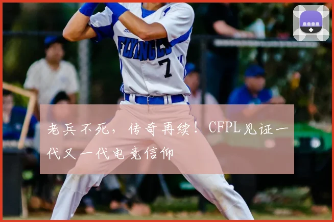 老兵不死，传奇再续！CFPL见证一代又一代电竞信仰