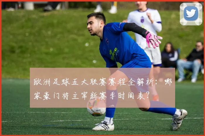 欧洲足球五大联赛赛程全解析:哪家豪门将主宰新赛季时间表?