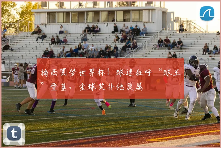 梅西圆梦世界杯！球迷狂呼“球王”登基，金球奖非他莫属