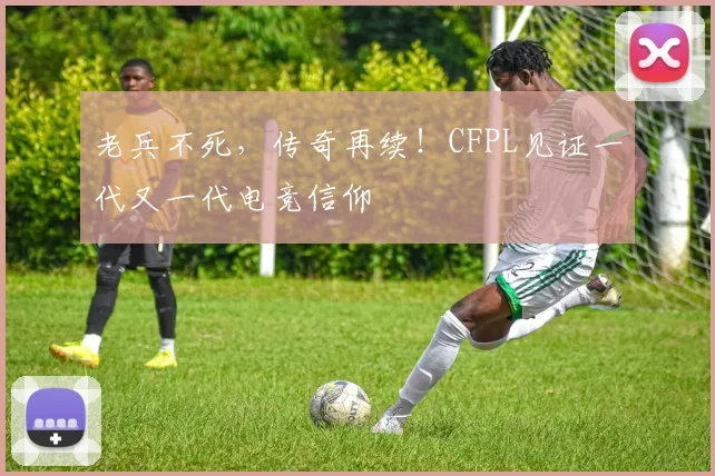 老兵不死，传奇再续！CFPL见证一代又一代电竞信仰