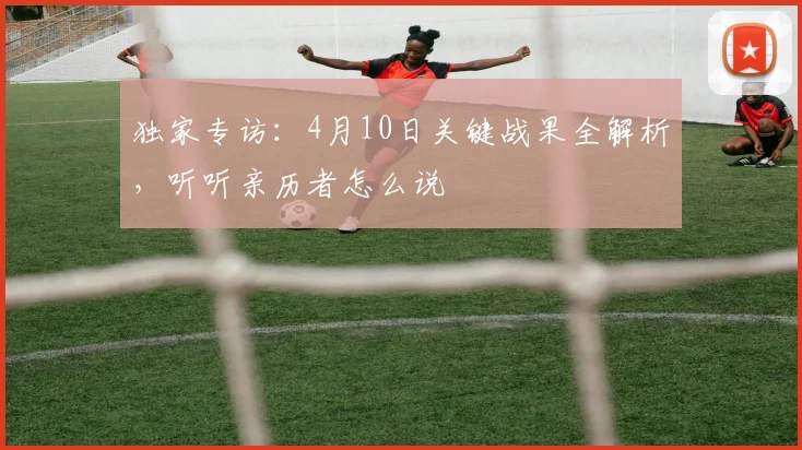 独家专访：4月10日关键战果全解析，听听亲历者怎么说